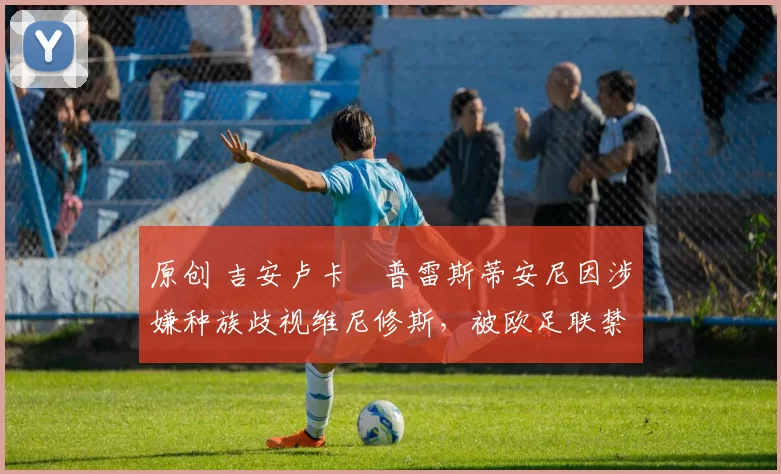 原创 吉安卢卡・普雷斯蒂安尼因涉嫌种族歧视维尼修斯，被欧足联禁赛