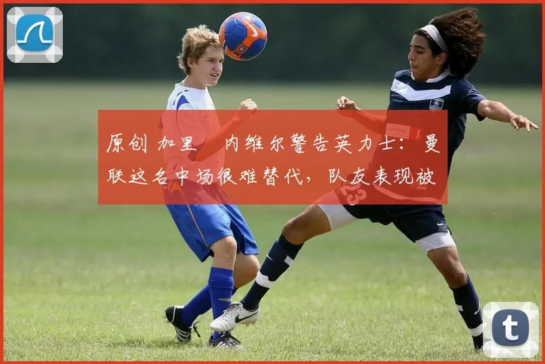 原创 加里・内维尔警告英力士：曼联这名中场很难替代，队友表现被赞 “离谱”