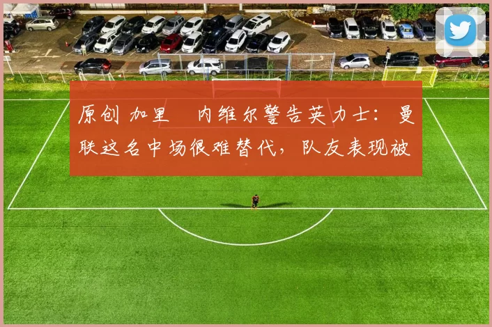 原创 加里・内维尔警告英力士：曼联这名中场很难替代，队友表现被赞 “离谱”