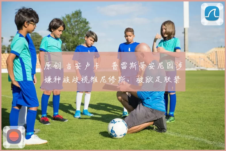 原创 吉安卢卡・普雷斯蒂安尼因涉嫌种族歧视维尼修斯,被欧足联禁赛