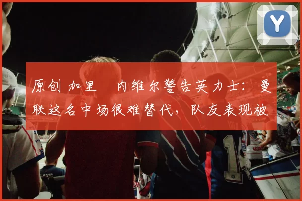 原创 加里・内维尔警告英力士：曼联这名中场很难替代，队友表现被赞 “离谱”