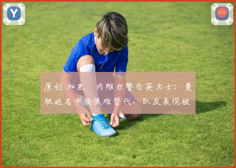 原创 加里・内维尔警告英力士：曼联这名中场很难替代，队友表现被赞 “离谱”