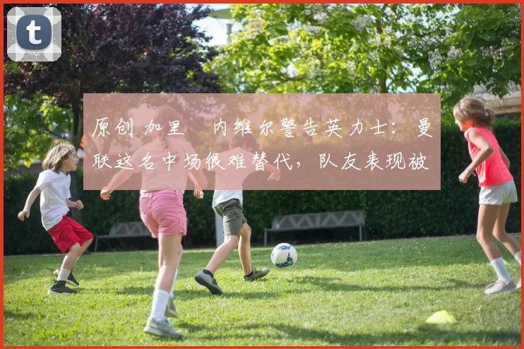 原创 加里・内维尔警告英力士:曼联这名中场很难替代,队友表现被赞 “离谱”