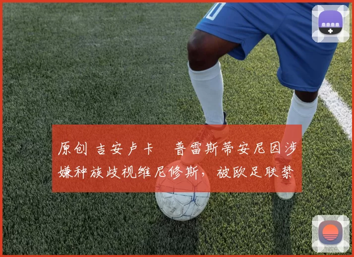 原创 吉安卢卡・普雷斯蒂安尼因涉嫌种族歧视维尼修斯，被欧足联禁赛