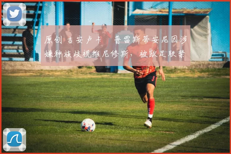 原创 吉安卢卡・普雷斯蒂安尼因涉嫌种族歧视维尼修斯，被欧足联禁赛