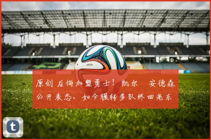 原创 后悔加盟勇士！凯尔・安德森公开表态，如今辗转多队终回老东家