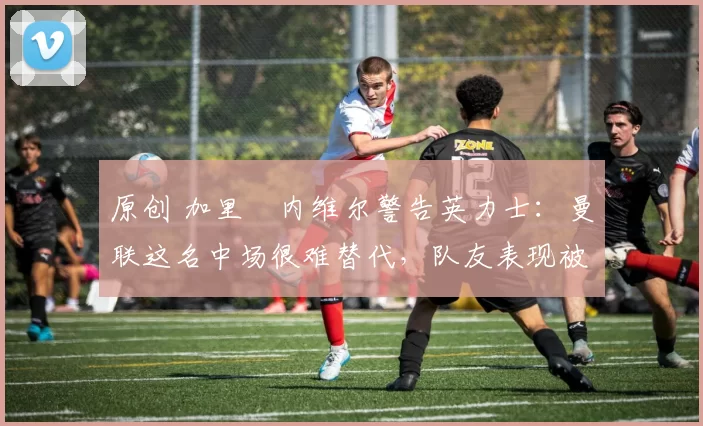 原创 加里・内维尔警告英力士：曼联这名中场很难替代，队友表现被赞 “离谱”