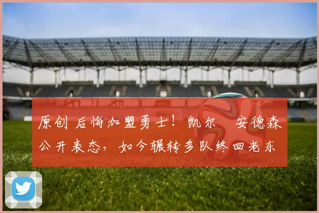 原创 后悔加盟勇士!凯尔・安德森公开表态,如今辗转多队终回老东家