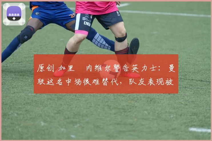 原创 加里・内维尔警告英力士:曼联这名中场很难替代,队友表现被赞 “离谱”