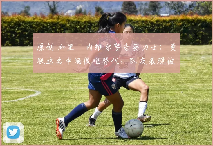 原创 加里・内维尔警告英力士：曼联这名中场很难替代，队友表现被赞 “离谱”