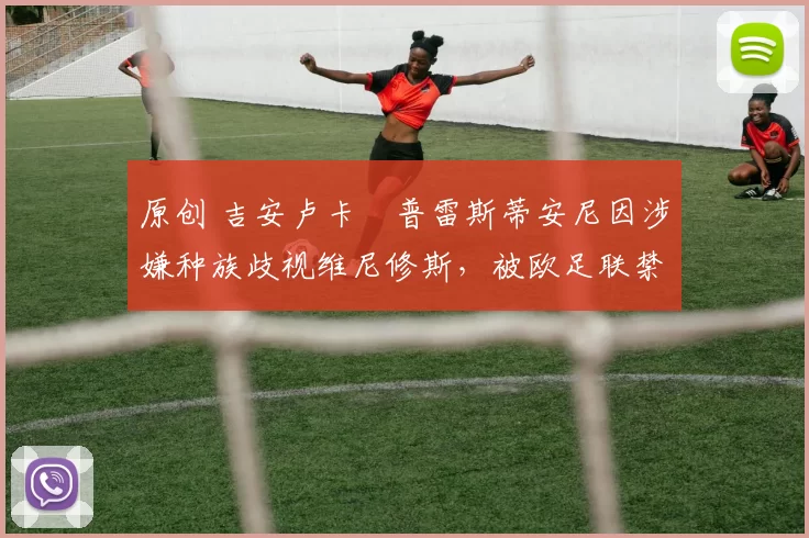 原创 吉安卢卡・普雷斯蒂安尼因涉嫌种族歧视维尼修斯,被欧足联禁赛