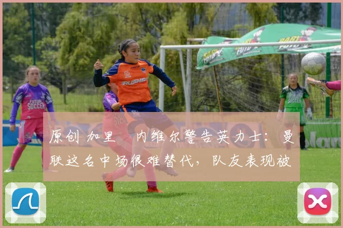 原创 加里・内维尔警告英力士：曼联这名中场很难替代，队友表现被赞 “离谱”