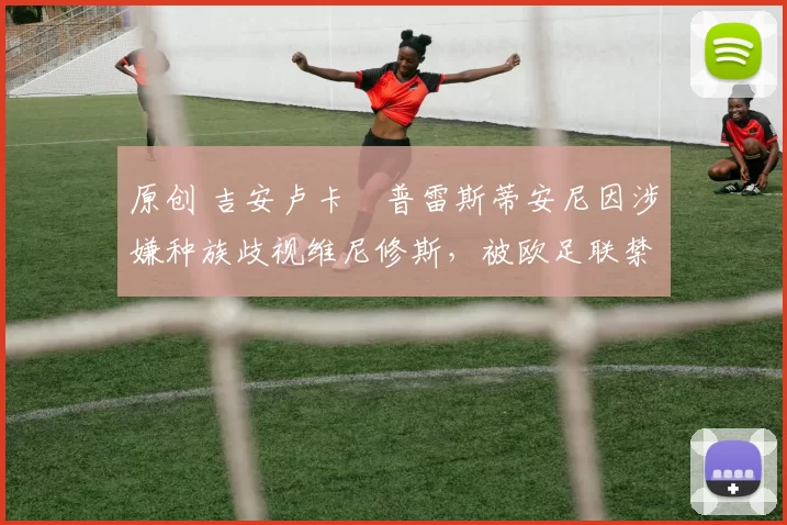 原创 吉安卢卡・普雷斯蒂安尼因涉嫌种族歧视维尼修斯，被欧足联禁赛