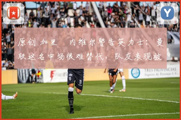 原创 加里・内维尔警告英力士：曼联这名中场很难替代，队友表现被赞 “离谱”