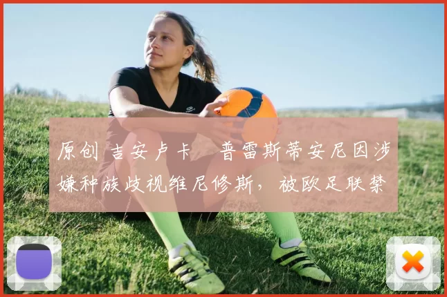 原创 吉安卢卡・普雷斯蒂安尼因涉嫌种族歧视维尼修斯，被欧足联禁赛