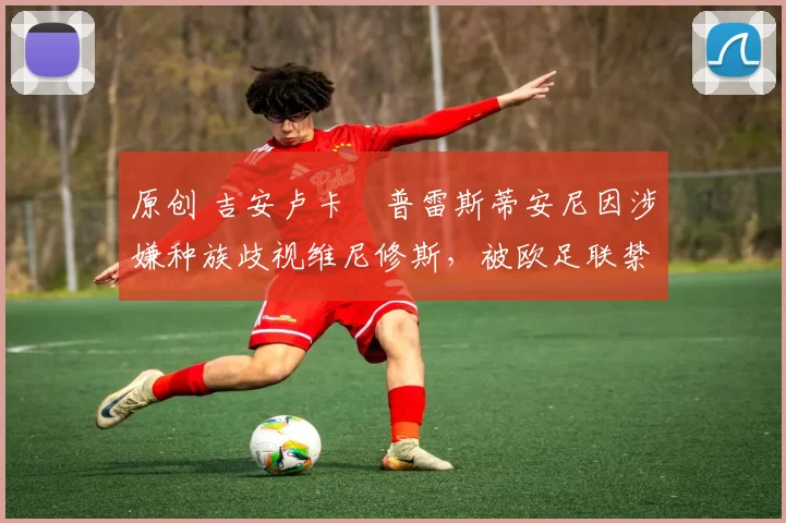原创 吉安卢卡・普雷斯蒂安尼因涉嫌种族歧视维尼修斯，被欧足联禁赛