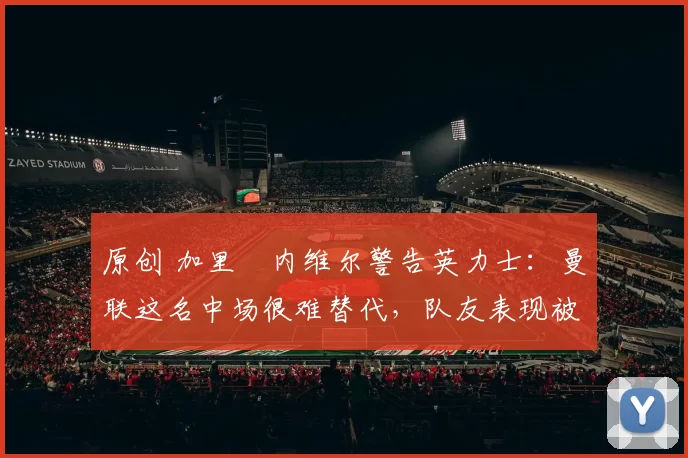 原创 加里・内维尔警告英力士：曼联这名中场很难替代，队友表现被赞 “离谱”