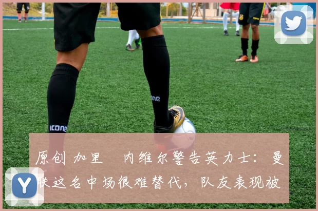 原创 加里・内维尔警告英力士：曼联这名中场很难替代，队友表现被赞 “离谱”