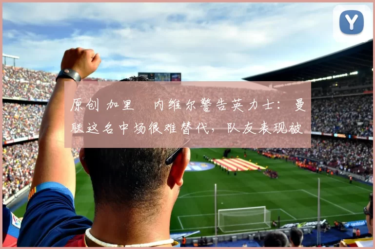 原创 加里・内维尔警告英力士：曼联这名中场很难替代，队友表现被赞 “离谱”