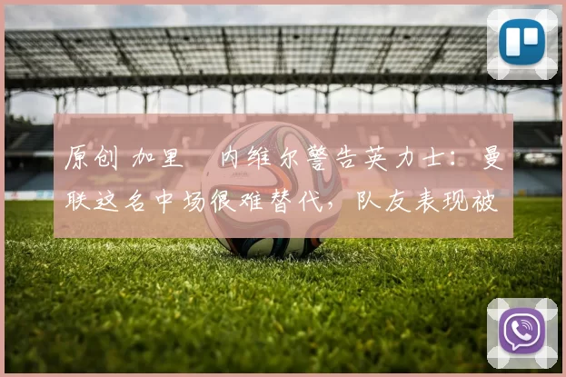 原创 加里・内维尔警告英力士：曼联这名中场很难替代，队友表现被赞 “离谱”