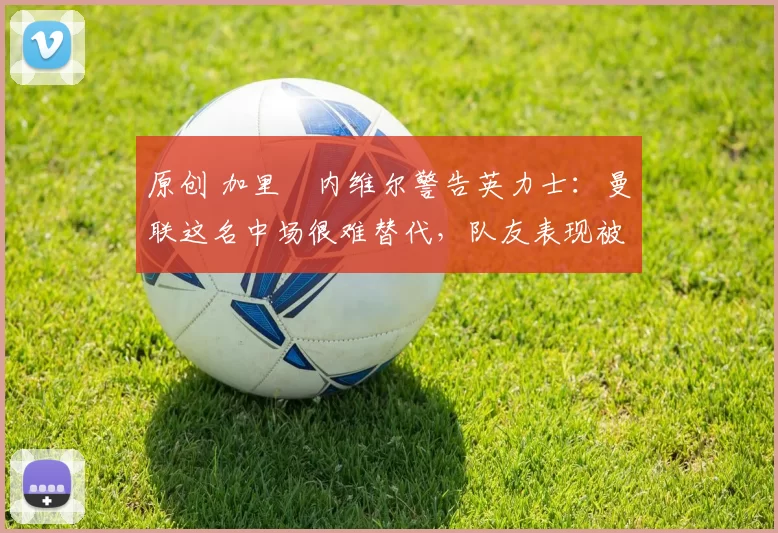 原创 加里・内维尔警告英力士：曼联这名中场很难替代，队友表现被赞 “离谱”