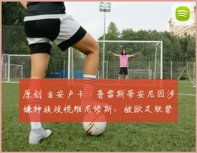 原创 吉安卢卡・普雷斯蒂安尼因涉嫌种族歧视维尼修斯，被欧足联禁赛