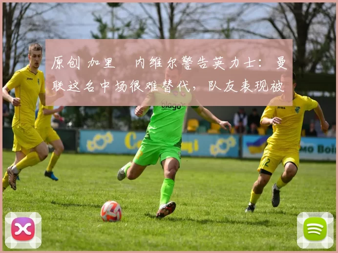 原创 加里・内维尔警告英力士：曼联这名中场很难替代，队友表现被赞 “离谱”