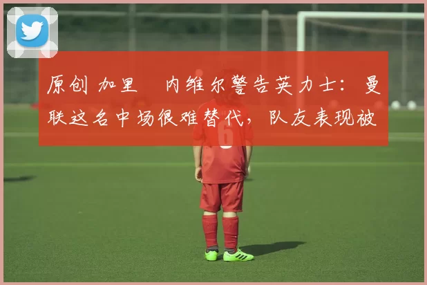 原创 加里・内维尔警告英力士：曼联这名中场很难替代，队友表现被赞 “离谱”