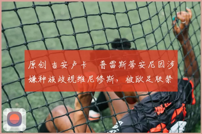 原创 吉安卢卡・普雷斯蒂安尼因涉嫌种族歧视维尼修斯，被欧足联禁赛