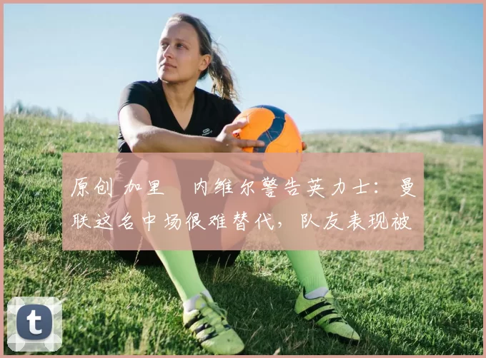 原创 加里・内维尔警告英力士：曼联这名中场很难替代，队友表现被赞 “离谱”