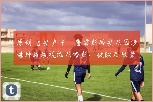 原创 吉安卢卡・普雷斯蒂安尼因涉嫌种族歧视维尼修斯，被欧足联禁赛