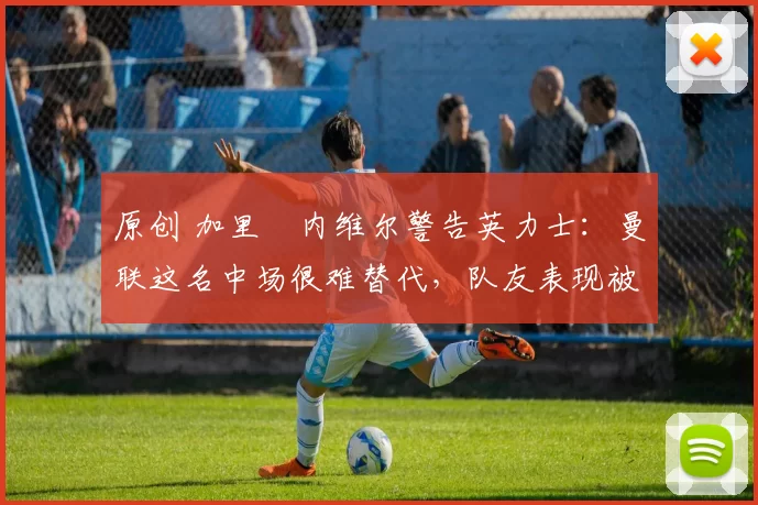 原创 加里・内维尔警告英力士：曼联这名中场很难替代，队友表现被赞 “离谱”