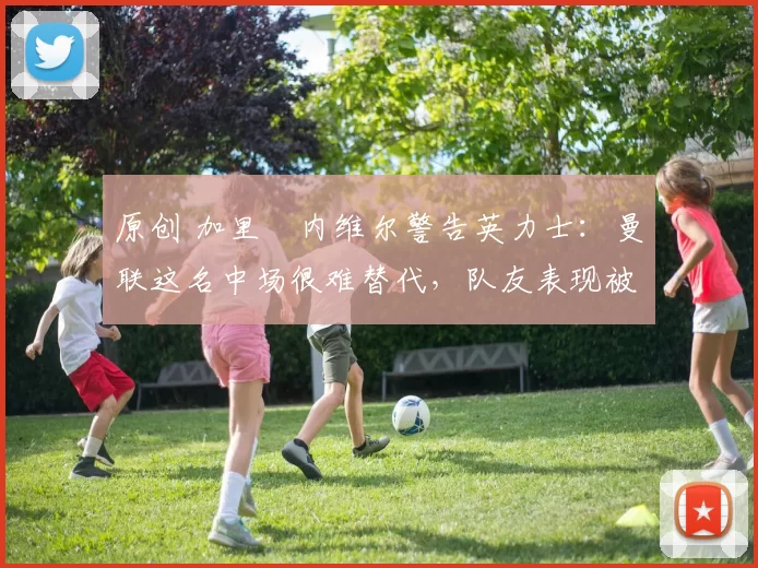 原创 加里・内维尔警告英力士:曼联这名中场很难替代,队友表现被赞 “离谱”