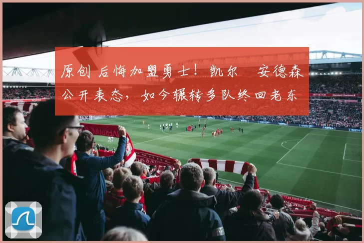 原创 后悔加盟勇士！凯尔・安德森公开表态，如今辗转多队终回老东家