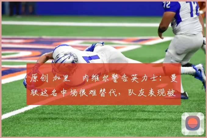 原创 加里・内维尔警告英力士：曼联这名中场很难替代，队友表现被赞 “离谱”