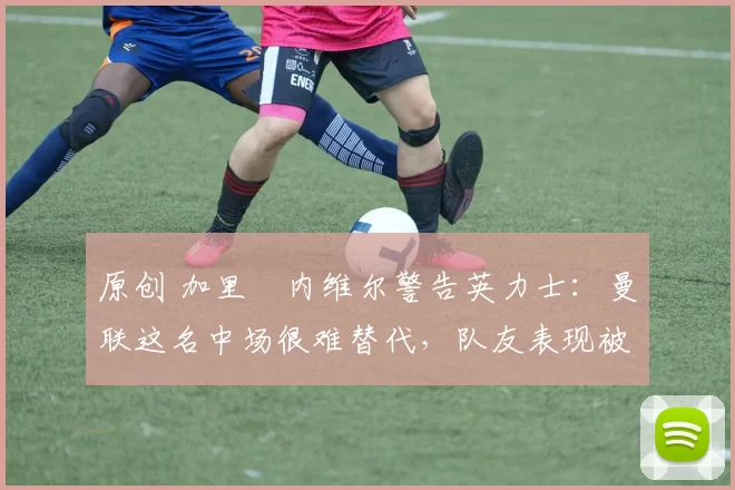 原创 加里・内维尔警告英力士：曼联这名中场很难替代，队友表现被赞 “离谱”