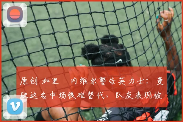 原创 加里・内维尔警告英力士：曼联这名中场很难替代，队友表现被赞 “离谱”