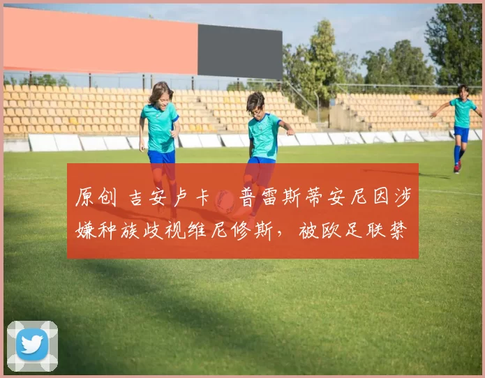 原创 吉安卢卡・普雷斯蒂安尼因涉嫌种族歧视维尼修斯，被欧足联禁赛