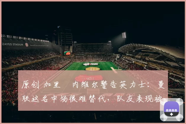 原创 加里・内维尔警告英力士:曼联这名中场很难替代,队友表现被赞 “离谱”