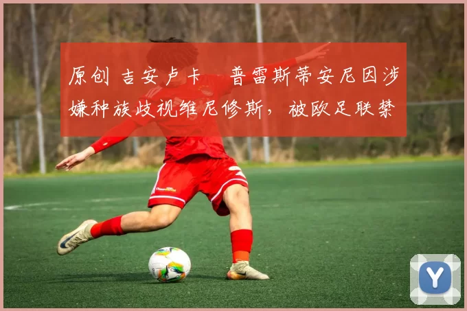 原创 吉安卢卡・普雷斯蒂安尼因涉嫌种族歧视维尼修斯,被欧足联禁赛