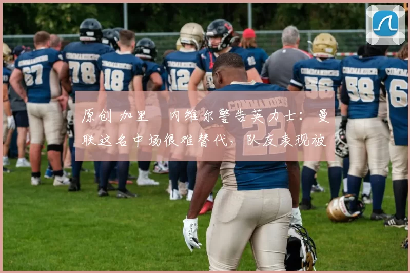 原创 加里・内维尔警告英力士:曼联这名中场很难替代,队友表现被赞 “离谱”