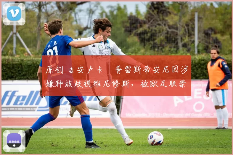 原创 吉安卢卡・普雷斯蒂安尼因涉嫌种族歧视维尼修斯，被欧足联禁赛