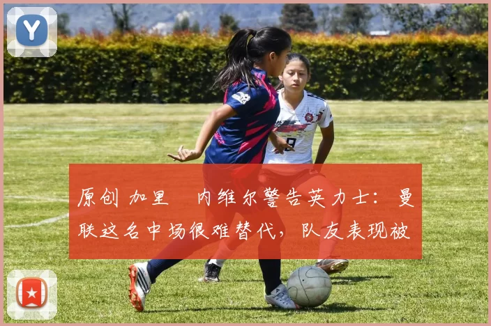 原创 加里・内维尔警告英力士：曼联这名中场很难替代，队友表现被赞 “离谱”