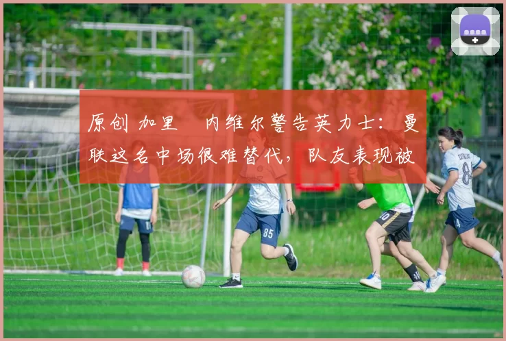 原创 加里・内维尔警告英力士：曼联这名中场很难替代，队友表现被赞 “离谱”