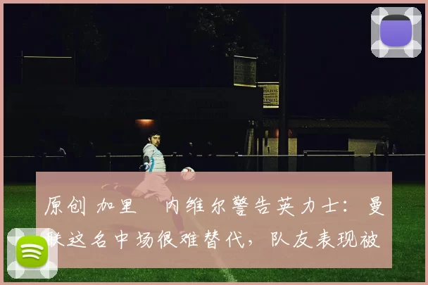 原创 加里・内维尔警告英力士:曼联这名中场很难替代,队友表现被赞 “离谱”