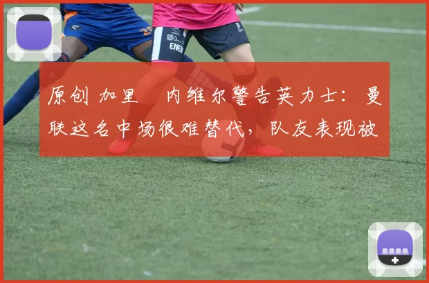 原创 加里・内维尔警告英力士：曼联这名中场很难替代，队友表现被赞 “离谱”