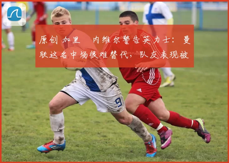 原创 加里・内维尔警告英力士：曼联这名中场很难替代，队友表现被赞 “离谱”