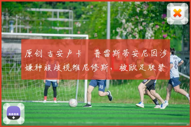 原创 吉安卢卡・普雷斯蒂安尼因涉嫌种族歧视维尼修斯，被欧足联禁赛