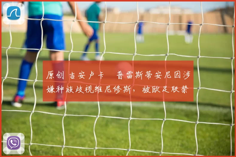 原创 吉安卢卡・普雷斯蒂安尼因涉嫌种族歧视维尼修斯，被欧足联禁赛