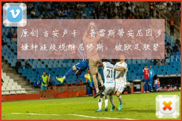 原创 吉安卢卡・普雷斯蒂安尼因涉嫌种族歧视维尼修斯，被欧足联禁赛